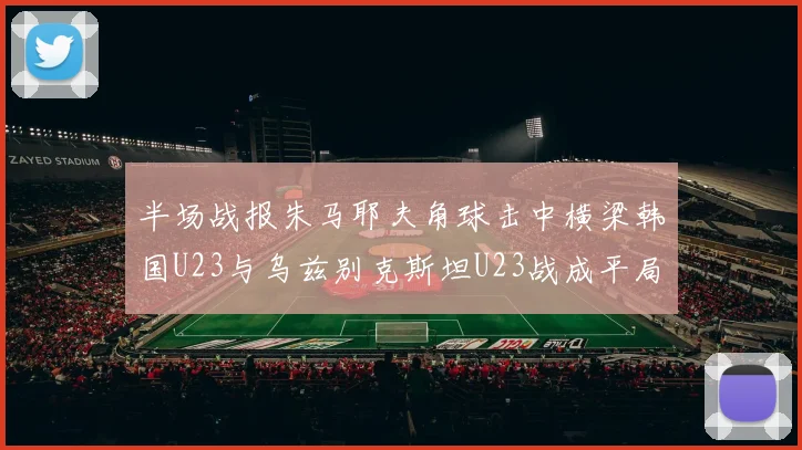 半场战报朱马耶夫角球击中横梁韩国U23与乌兹别克斯坦U23战成平局