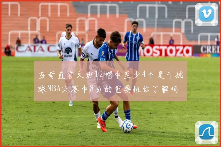 芬奇直言文班12帽中至少4个是干扰球NBA比赛中8分的重要性你了解吗