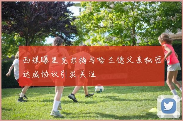 西媒曝里克尔梅与哈兰德父亲秘密达成协议引发关注