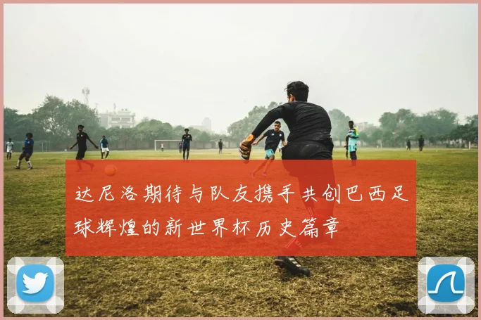达尼洛期待与队友携手共创巴西足球辉煌的新世界杯历史篇章
