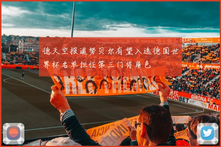 德天空报道努贝尔有望入选德国世界杯名单担任第三门将角色