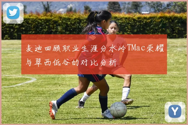 麦迪回顾职业生涯分水岭TMac荣耀与翠西低谷的对比分析