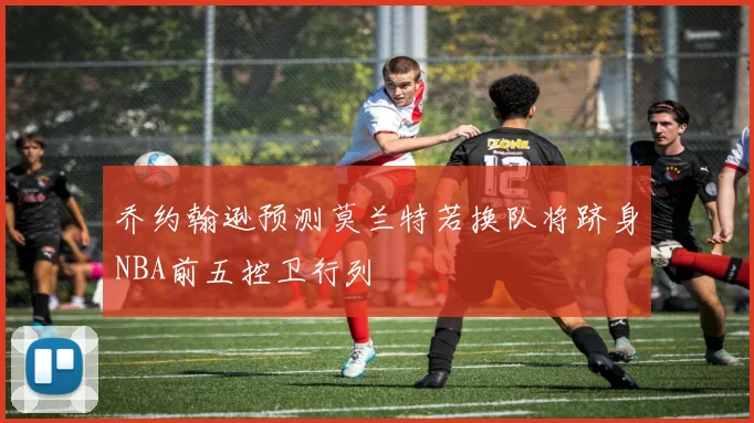 乔约翰逊预测莫兰特若换队将跻身NBA前五控卫行列
