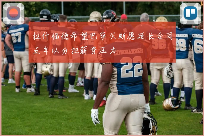 拉什福德希望巴萨买断愿延长合同五年以分担薪资压力