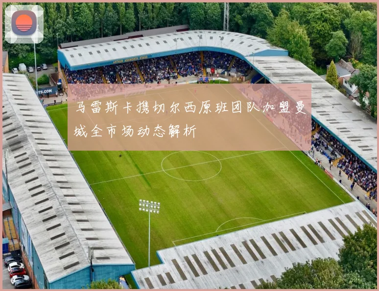 马雷斯卡携切尔西原班团队加盟曼城全市场动态解析