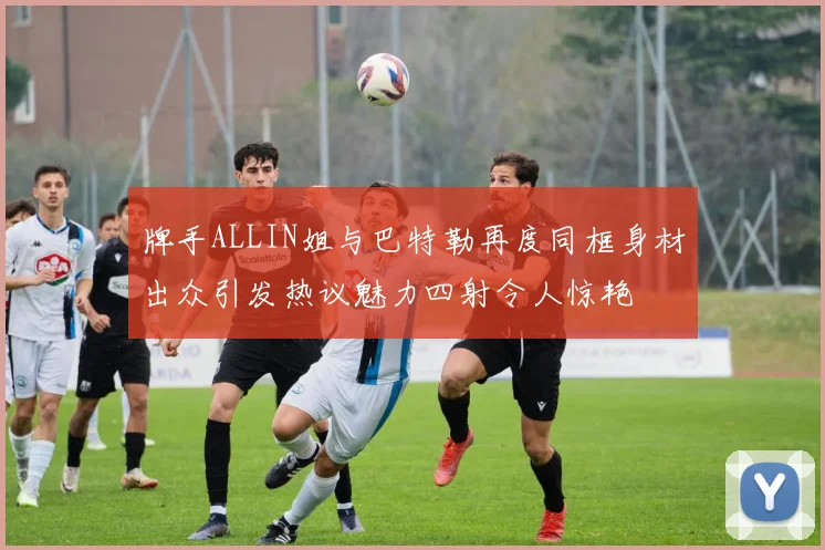 牌手ALLIN姐与巴特勒再度同框身材出众引发热议魅力四射令人惊艳