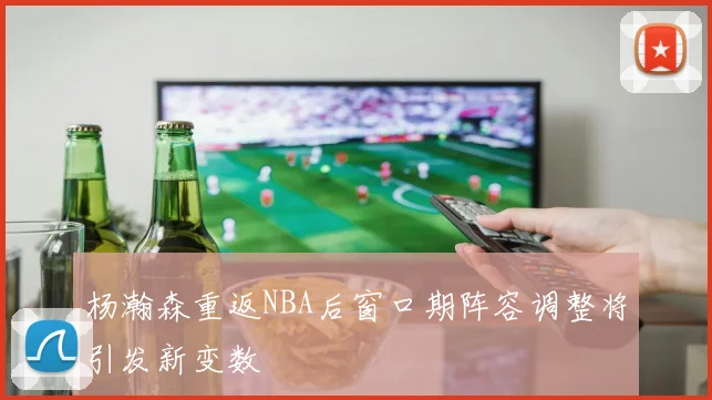 杨瀚森重返NBA后窗口期阵容调整将引发新变数