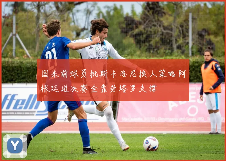 国米前球员批斯卡洛尼换人策略阿根廷进决赛全靠劳塔罗支撑