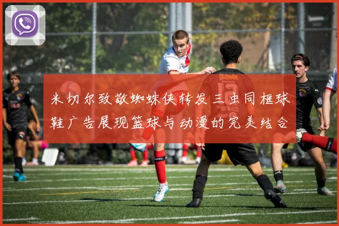 米切尔致敬蜘蛛侠转发三虫同框球鞋广告展现篮球与动漫的完美结合