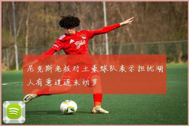 尼克斯老板对土豪球队表示担忧湖人有意追逐米切罗
