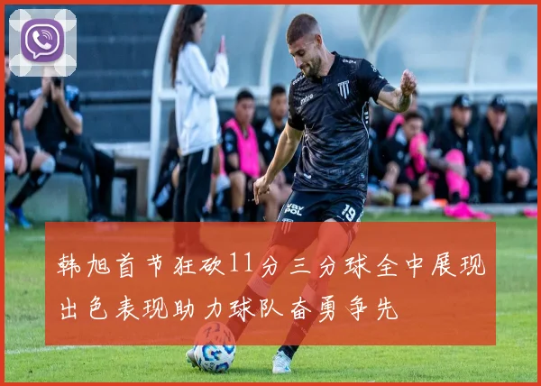 韩旭首节狂砍11分三分球全中展现出色表现助力球队奋勇争先